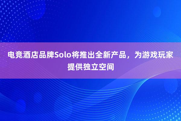 电竞酒店品牌Solo将推出全新产品，为游戏玩家提供独立空间