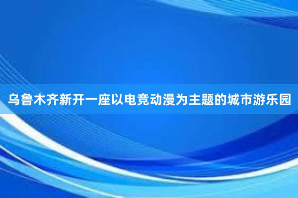 乌鲁木齐新开一座以电竞动漫为主题的城市游乐园