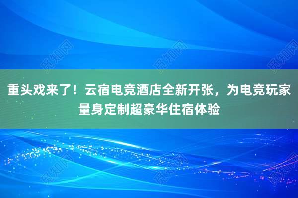 重头戏来了！云宿电竞酒店全新开张，为电竞玩家量身定制超豪华住宿体验