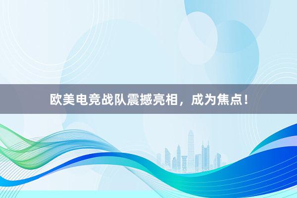 欧美电竞战队震撼亮相，成为焦点！