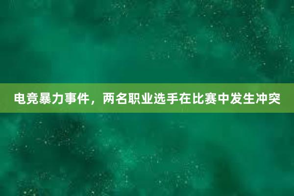 电竞暴力事件，两名职业选手在比赛中发生冲突