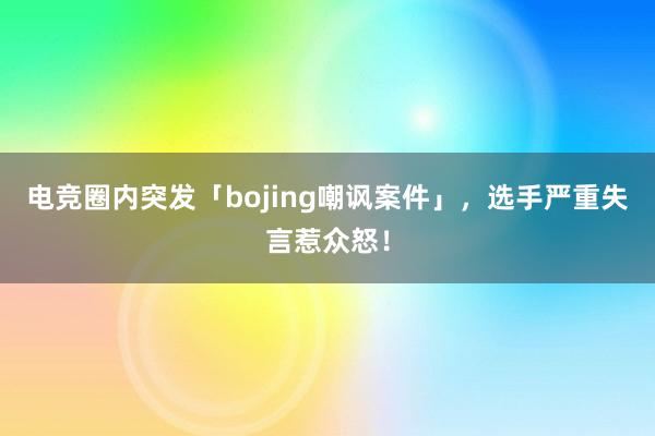 电竞圈内突发「bojing嘲讽案件」，选手严重失言惹众怒！