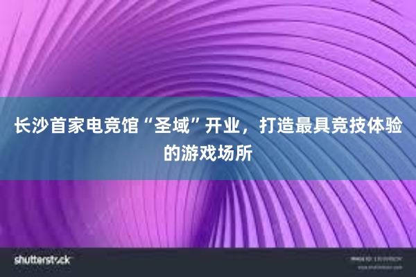 长沙首家电竞馆“圣域”开业，打造最具竞技体验的游戏场所