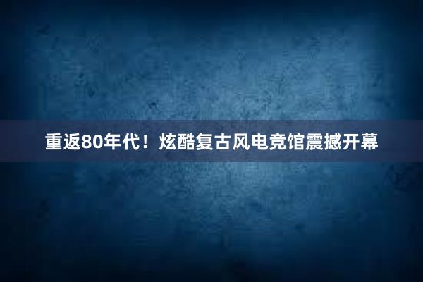 重返80年代！炫酷复古风电竞馆震撼开幕