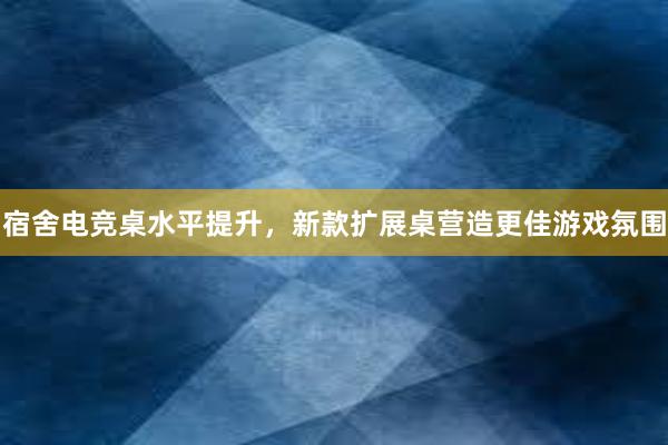 宿舍电竞桌水平提升，新款扩展桌营造更佳游戏氛围