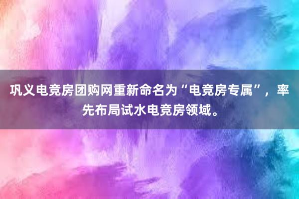 巩义电竞房团购网重新命名为“电竞房专属”，率先布局试水电竞房领域。