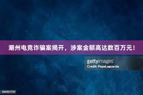 潮州电竞诈骗案揭开，涉案金额高达数百万元！