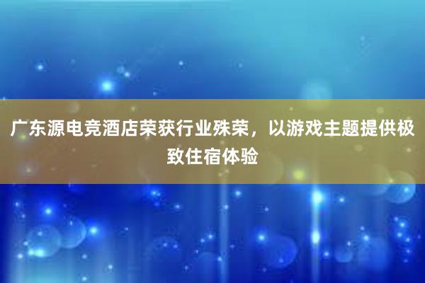 广东源电竞酒店荣获行业殊荣，以游戏主题提供极致住宿体验