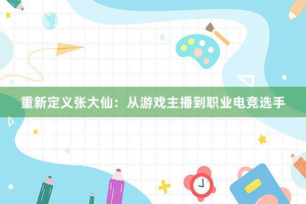 重新定义张大仙：从游戏主播到职业电竞选手