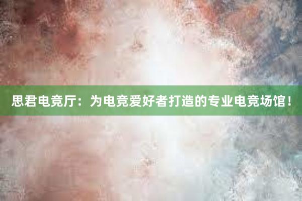 思君电竞厅：为电竞爱好者打造的专业电竞场馆！