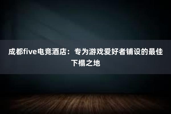 成都five电竞酒店：专为游戏爱好者铺设的最佳下榻之地