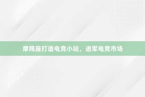 摩羯座打造电竞小站，进军电竞市场