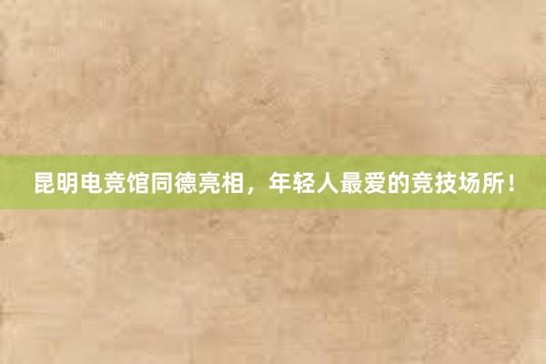 昆明电竞馆同德亮相，年轻人最爱的竞技场所！