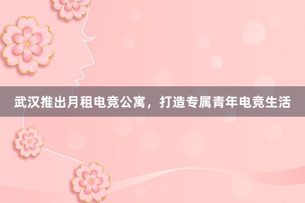 武汉推出月租电竞公寓，打造专属青年电竞生活