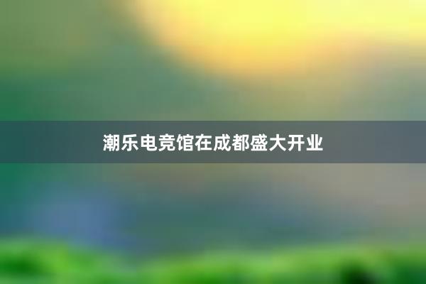 潮乐电竞馆在成都盛大开业