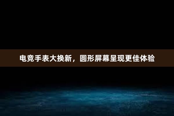 电竞手表大换新，圆形屏幕呈现更佳体验