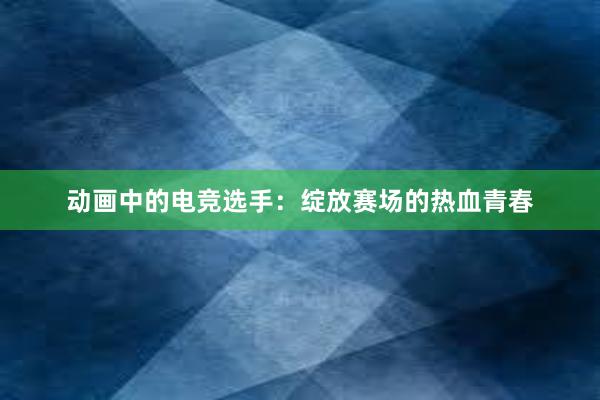 动画中的电竞选手：绽放赛场的热血青春