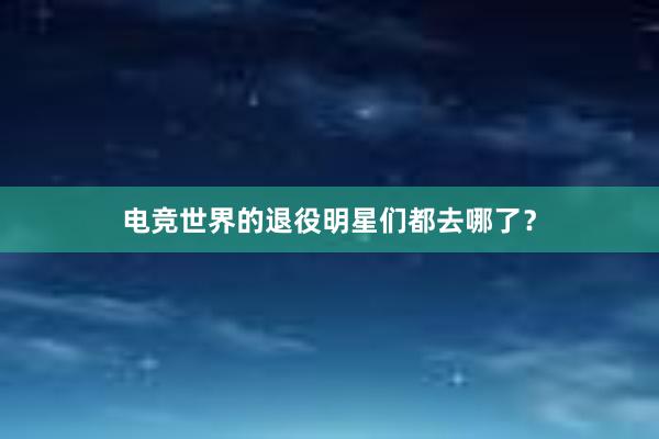 电竞世界的退役明星们都去哪了？