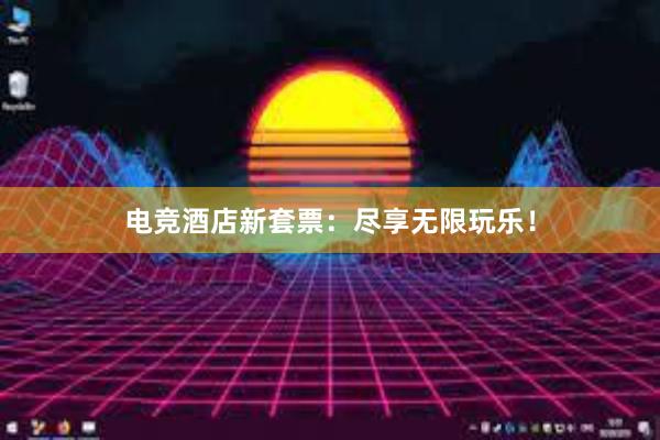 电竞酒店新套票：尽享无限玩乐！