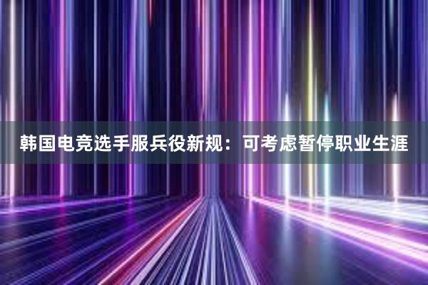 韩国电竞选手服兵役新规：可考虑暂停职业生涯