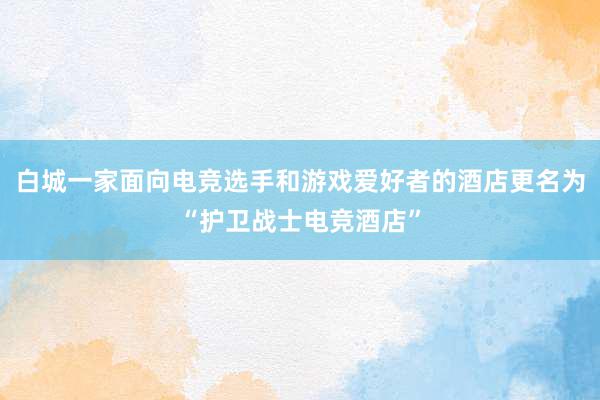 白城一家面向电竞选手和游戏爱好者的酒店更名为“护卫战士电竞酒店”