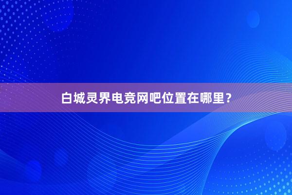 白城灵界电竞网吧位置在哪里？