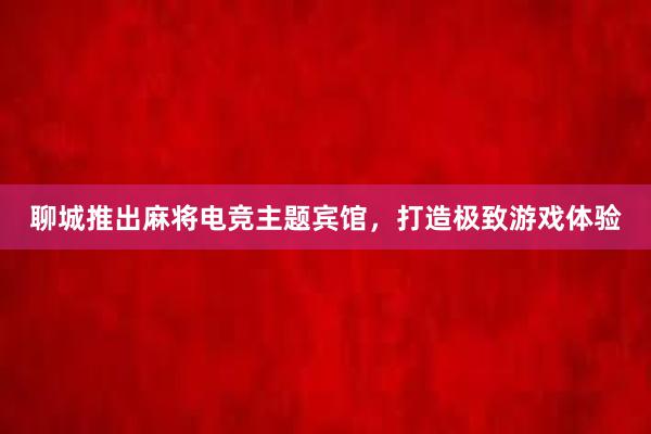 聊城推出麻将电竞主题宾馆，打造极致游戏体验