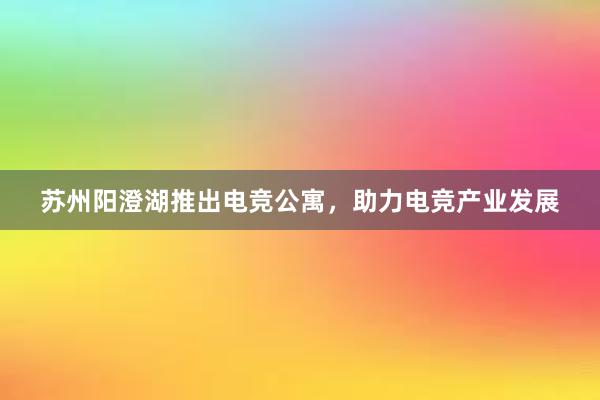 苏州阳澄湖推出电竞公寓，助力电竞产业发展