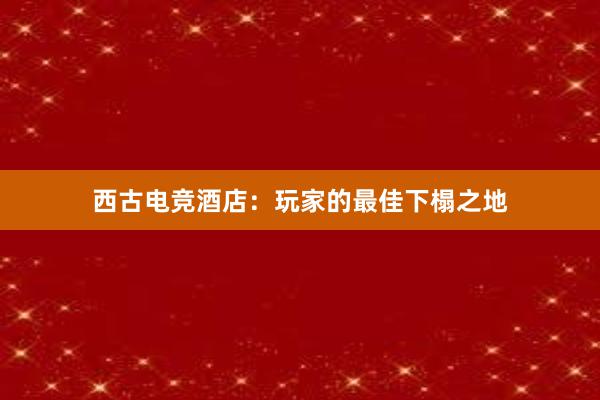 西古电竞酒店：玩家的最佳下榻之地