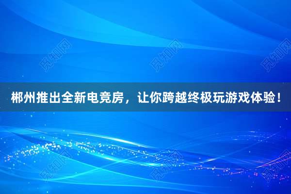 郴州推出全新电竞房，让你跨越终极玩游戏体验！