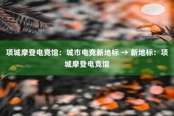 项城摩登电竞馆：城市电竞新地标 → 新地标：项城摩登电竞馆